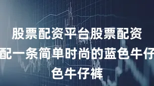 股票配资平台股票配资搭配一条简单时尚的蓝色牛仔裤